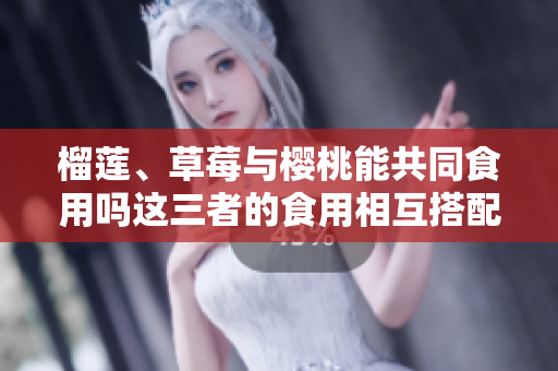 榴莲、草莓与樱桃能共同食用吗这三者的食用相互搭配的研究展现了哪些结果？