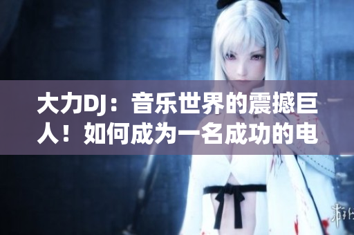 大力DJ：音乐世界的震撼巨人！如何成为一名成功的电音创作人？
