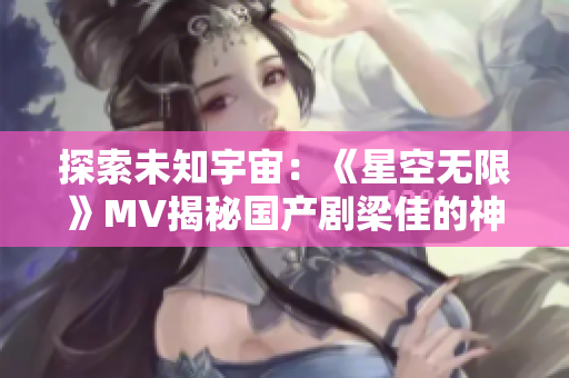 探索未知宇宙：《星空无限》MV揭秘国产剧梁佳的神秘世界
