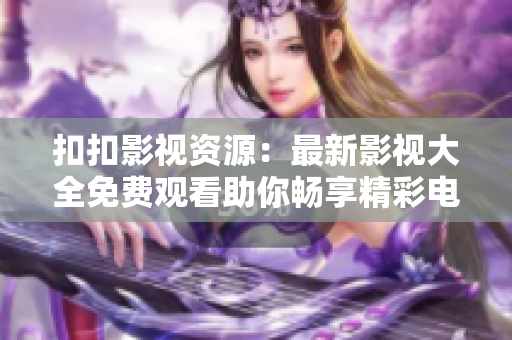 扣扣影视资源：最新影视大全免费观看助你畅享精彩电影和电视剧
