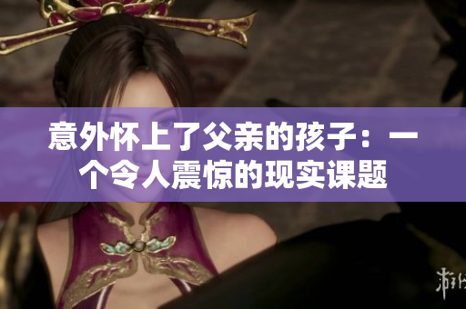 意外怀上了父亲的孩子：一个令人震惊的现实课题