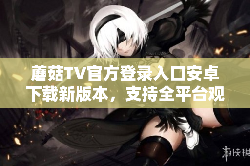 蘑菇TV官方登录入口安卓下载新版本，支持全平台观看