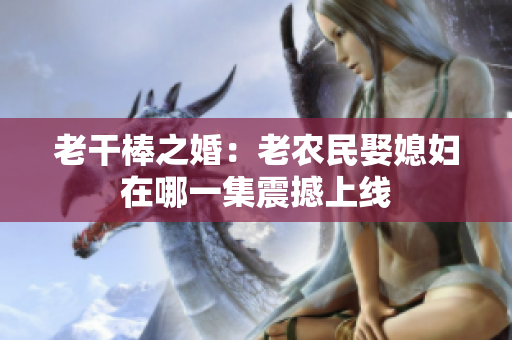 老干棒之婚：老农民娶媳妇在哪一集震撼上线