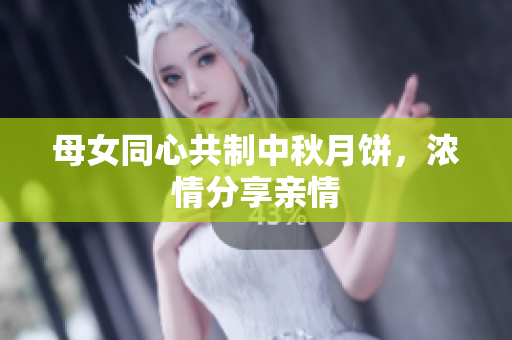 母女同心共制中秋月饼，浓情分享亲情