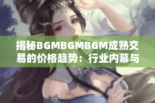 揭秘BGMBGMBGM成熟交易的价格趋势：行业内幕与市场波动分析