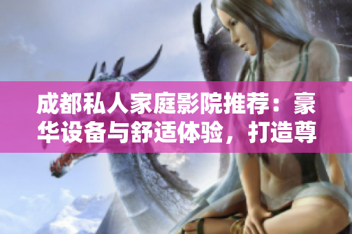 成都私人家庭影院推荐：豪华设备与舒适体验，打造尊贵娱乐空间