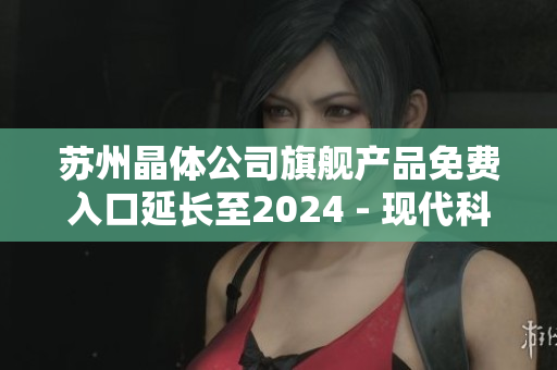 苏州晶体公司旗舰产品免费入口延长至2024 - 现代科技创造无限可能