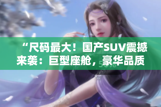 “尺码最大！国产SUV震撼来袭：巨型座舱，豪华品质，绝对震撼！”