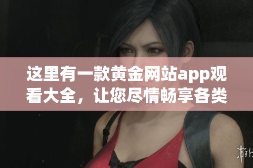 这里有一款黄金网站app观看大全，让您尽情畅享各类精彩内容