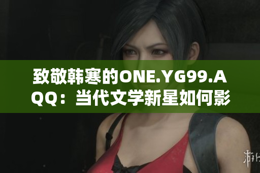 致敬韩寒的ONE.YG99.AQQ：当代文学新星如何影响年轻一代