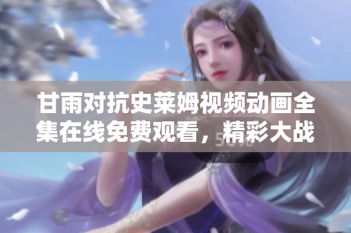 甘雨对抗史莱姆视频动画全集在线免费观看，精彩大战将引爆你的视听享受