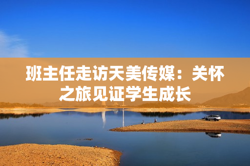 班主任走访天美传媒：关怀之旅见证学生成长