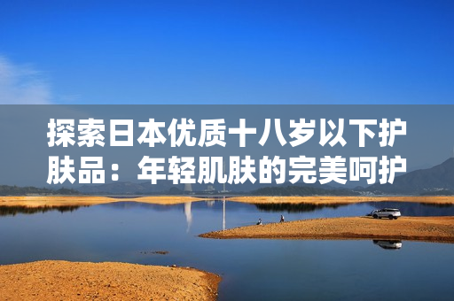 探索日本优质十八岁以下护肤品：年轻肌肤的完美呵护选择