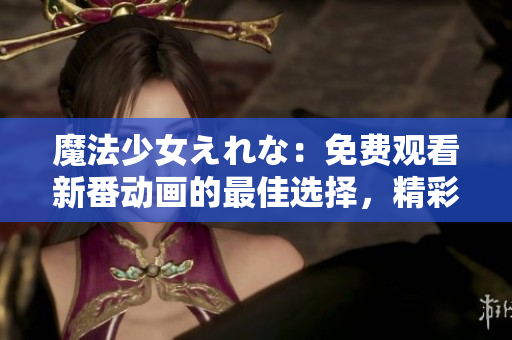 魔法少女えれな：免费观看新番动画的最佳选择，精彩纷呈！
