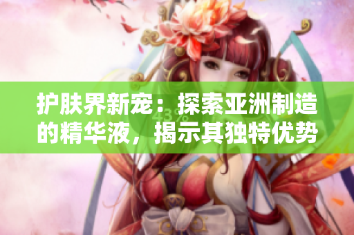 护肤界新宠：探索亚洲制造的精华液，揭示其独特优势和福利！
