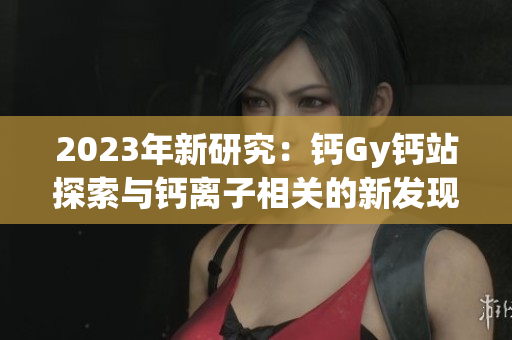 2023年新研究：钙Gy钙站探索与钙离子相关的新发现