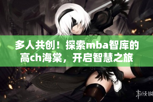 多人共创！探索mba智库的高ch海棠，开启智慧之旅