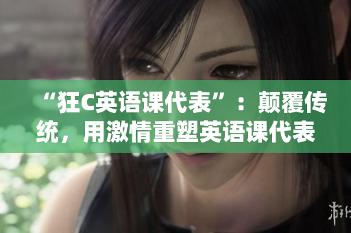 “狂C英语课代表”：颠覆传统，用激情重塑英语课代表的形象
