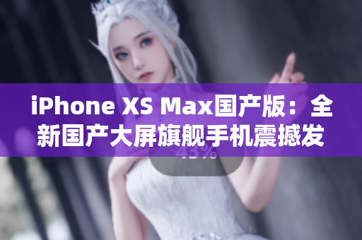 iPhone XS Max国产版：全新国产大屏旗舰手机震撼发布