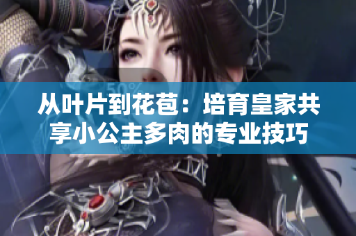 从叶片到花苞：培育皇家共享小公主多肉的专业技巧