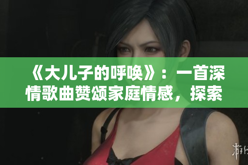 《大儿子的呼唤》：一首深情歌曲赞颂家庭情感，探索成长与亲情的深刻内涵。