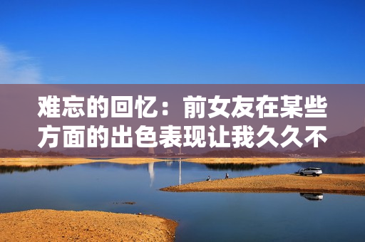 难忘的回忆：前女友在某些方面的出色表现让我久久不能忘怀
