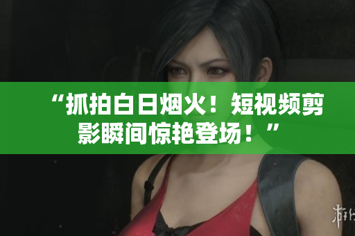 “抓拍白日烟火！短视频剪影瞬间惊艳登场！”