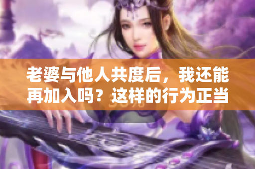 老婆与他人共度后，我还能再加入吗？这样的行为正当吗？
