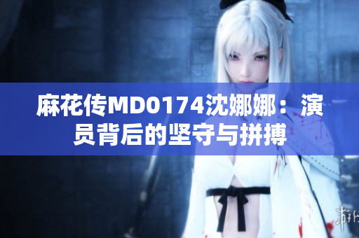 麻花传MD0174沈娜娜：演员背后的坚守与拼搏