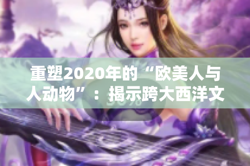 重塑2020年的“欧美人与人动物”：揭示跨大西洋文化的生动差异和相似之处