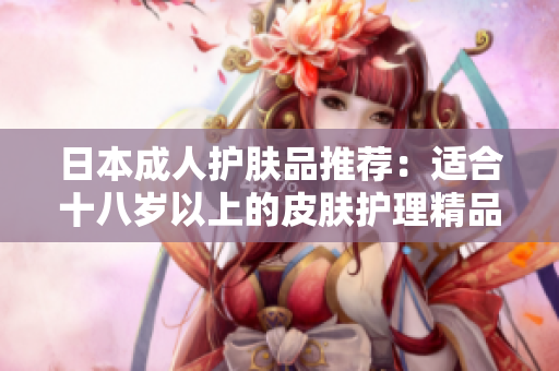 日本成人护肤品推荐：适合十八岁以上的皮肤护理精品
