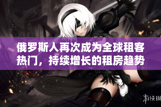 俄罗斯人再次成为全球租客热门，持续增长的租房趋势引发关注