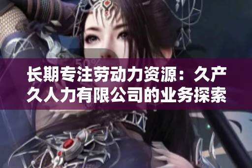 长期专注劳动力资源：久产久人力有限公司的业务探索与发展
