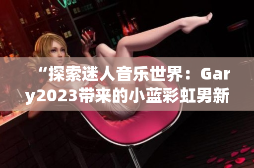 “探索迷人音乐世界：Gary2023带来的小蓝彩虹男新作品”