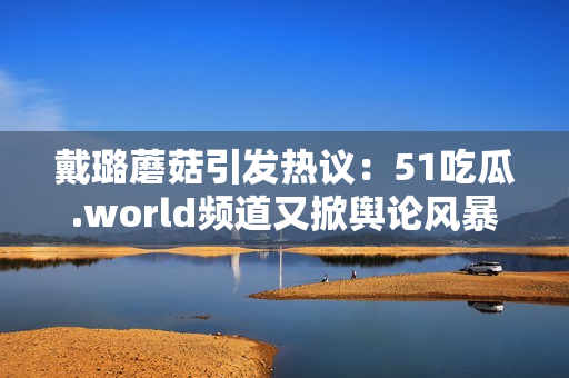 戴璐蘑菇引发热议：51吃瓜.world频道又掀舆论风暴