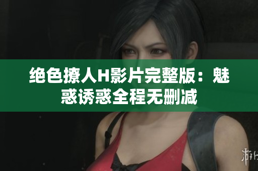绝色撩人H影片完整版：魅惑诱惑全程无删减