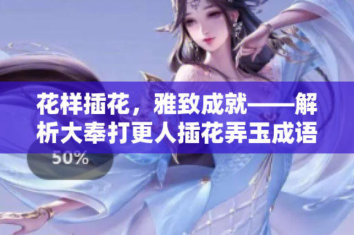 花样插花，雅致成就——解析大奉打更人插花弄玉成语的深层意涵