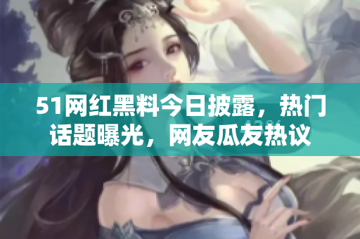 51网红黑料今日披露，热门话题曝光，网友瓜友热议