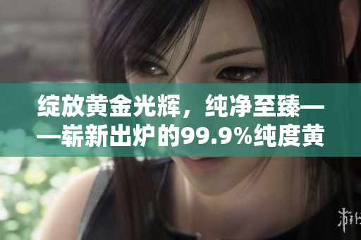 绽放黄金光辉，纯净至臻——崭新出炉的99.9%纯度黄金让您眼前一亮