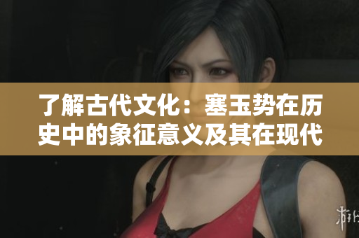 了解古代文化：塞玉势在历史中的象征意义及其在现代的解读