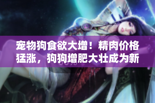 宠物狗食欲大增！精肉价格猛涨，狗狗增肥大壮成为新趋势