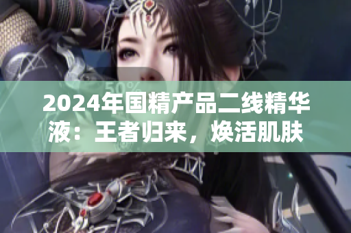 2024年国精产品二线精华液：王者归来，焕活肌肤