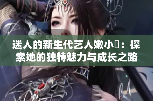 迷人的新生代艺人嫩小槡：探索她的独特魅力与成长之路