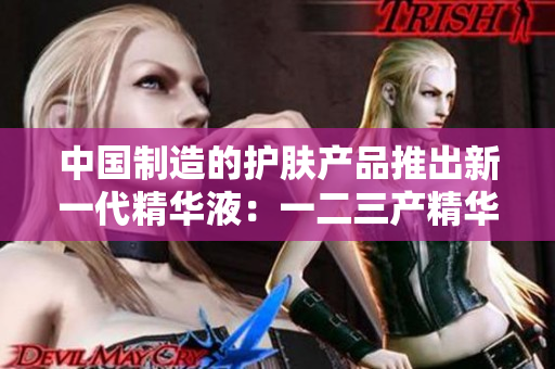 中国制造的护肤产品推出新一代精华液：一二三产精华液全面升级