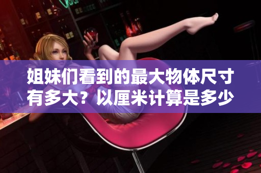 姐妹们看到的最大物体尺寸有多大？以厘米计算是多少？