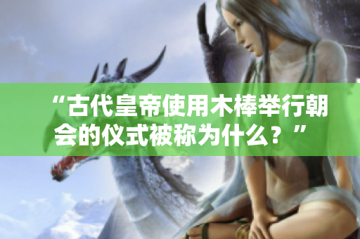 “古代皇帝使用木棒举行朝会的仪式被称为什么？”
