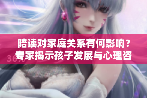 陪读对家庭关系有何影响？专家揭示孩子发展与心理咨询的关联