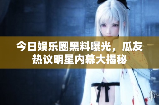 今日娱乐圈黑料曝光，瓜友热议明星内幕大揭秘