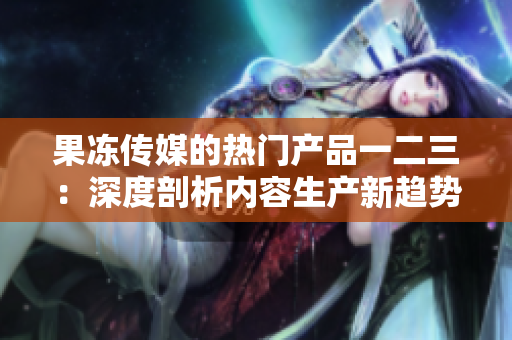 果冻传媒的热门产品一二三：深度剖析内容生产新趋势