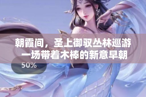朝霞间，圣上御驭丛林巡游 一场带着木棒的新意早朝